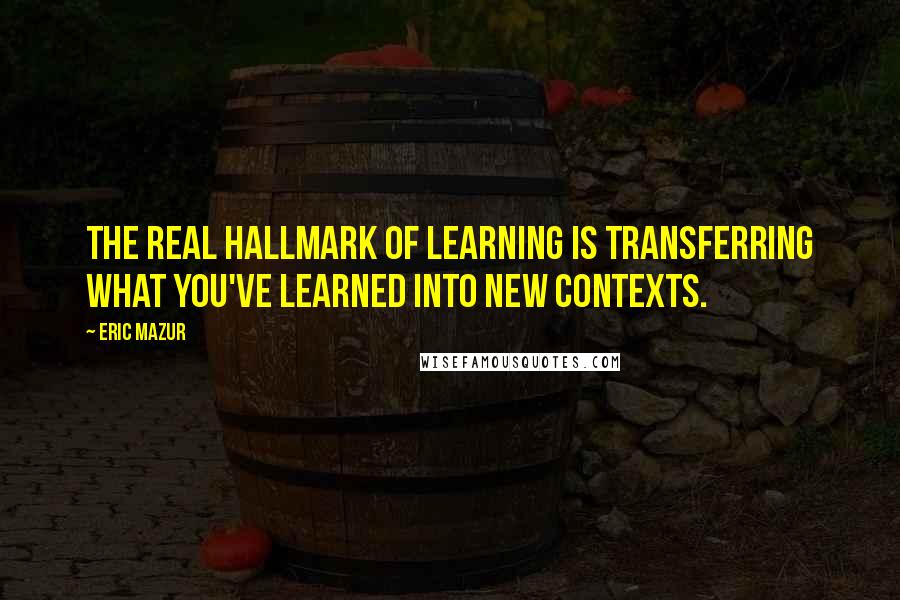 Eric Mazur Quotes: The real hallmark of learning is transferring what you've learned into new contexts.