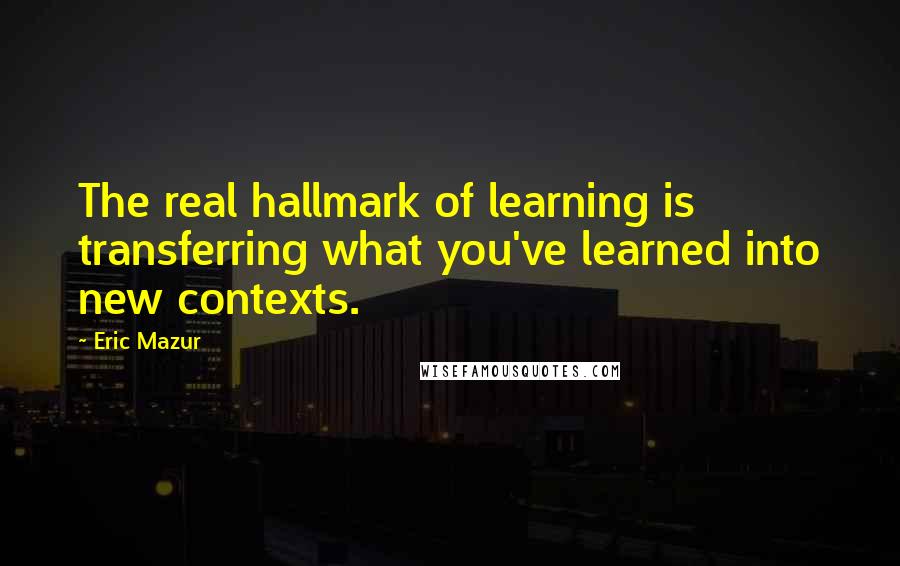 Eric Mazur Quotes: The real hallmark of learning is transferring what you've learned into new contexts.