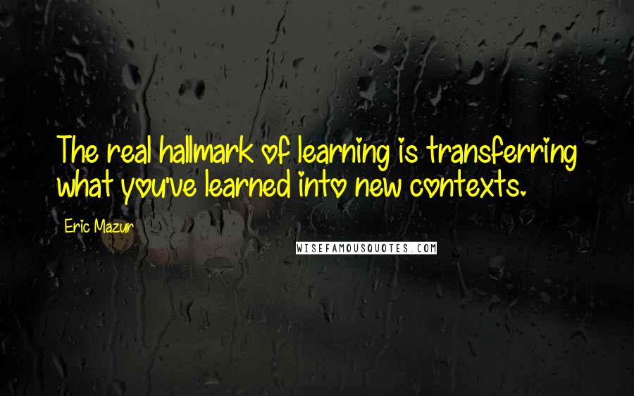 Eric Mazur Quotes: The real hallmark of learning is transferring what you've learned into new contexts.