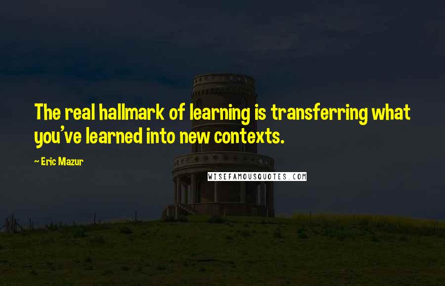 Eric Mazur Quotes: The real hallmark of learning is transferring what you've learned into new contexts.