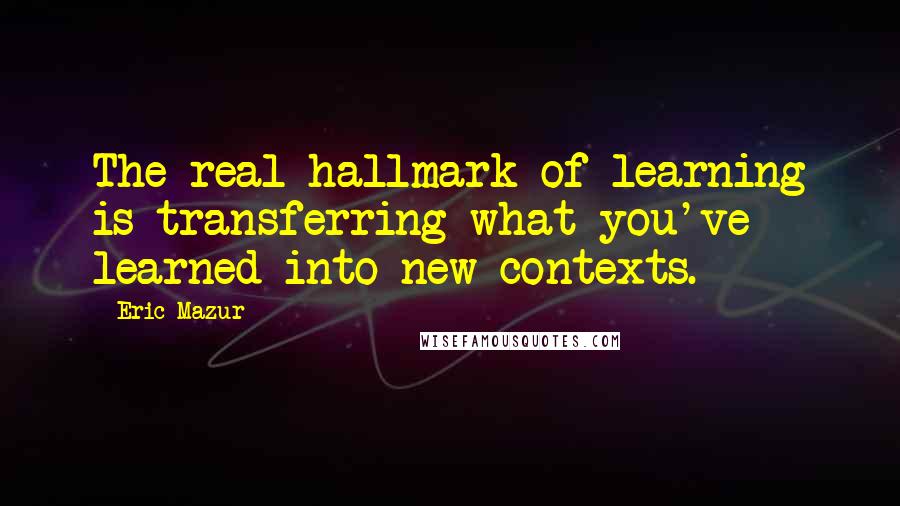 Eric Mazur Quotes: The real hallmark of learning is transferring what you've learned into new contexts.