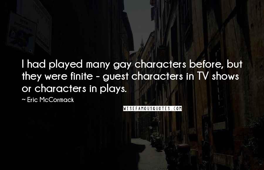 Eric McCormack Quotes: I had played many gay characters before, but they were finite - guest characters in TV shows or characters in plays.