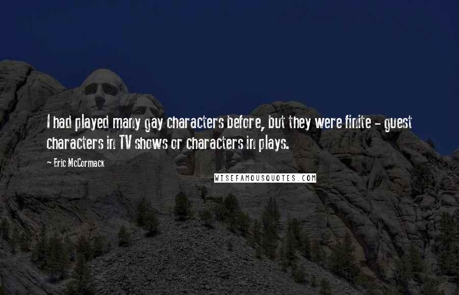 Eric McCormack Quotes: I had played many gay characters before, but they were finite - guest characters in TV shows or characters in plays.