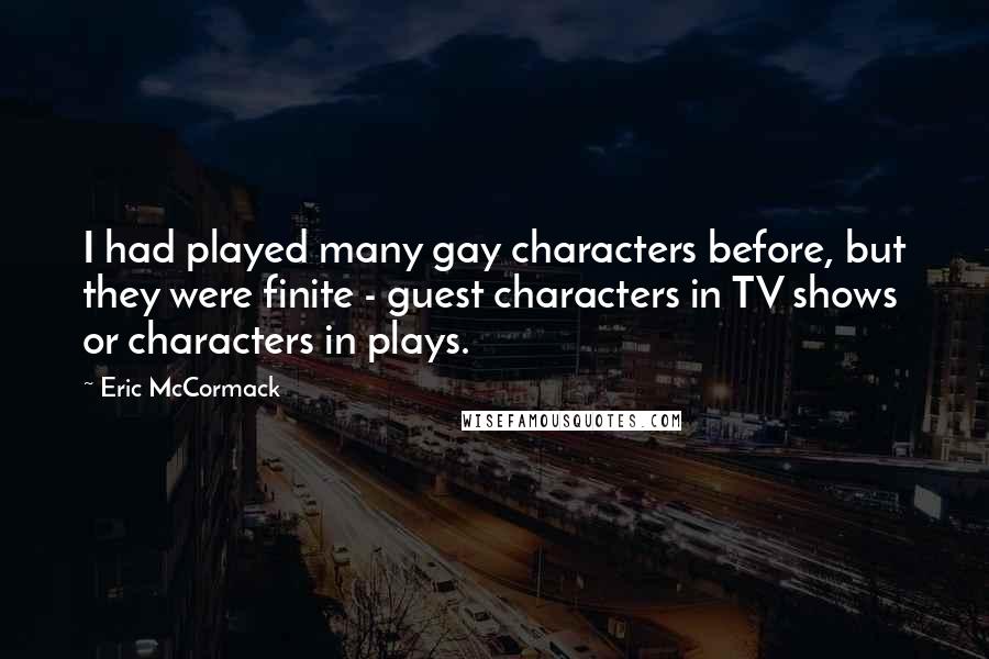 Eric McCormack Quotes: I had played many gay characters before, but they were finite - guest characters in TV shows or characters in plays.