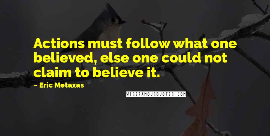 Eric Metaxas Quotes: Actions must follow what one believed, else one could not claim to believe it.