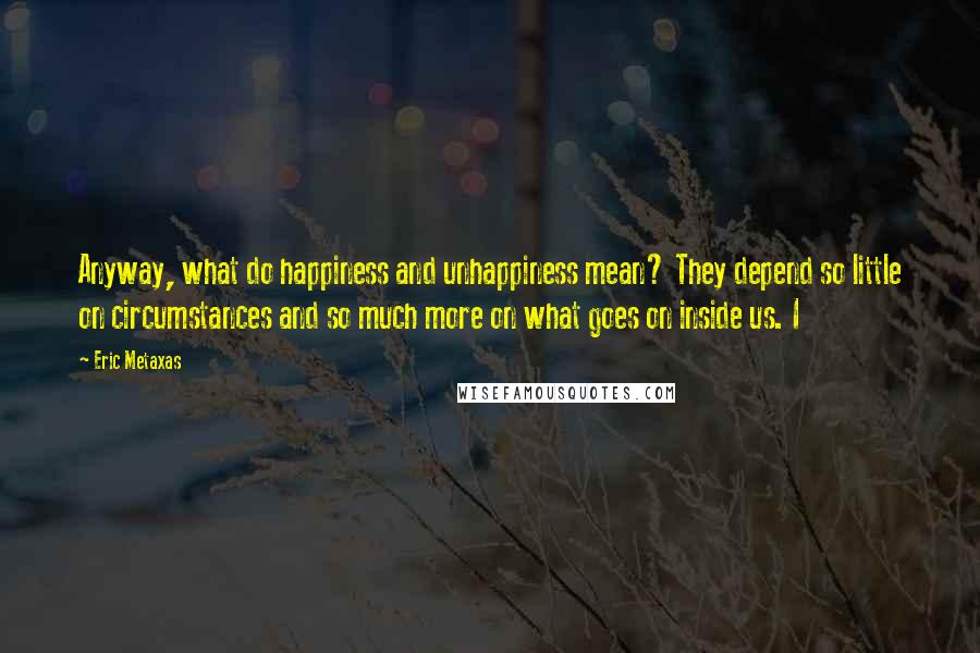 Eric Metaxas Quotes: Anyway, what do happiness and unhappiness mean? They depend so little on circumstances and so much more on what goes on inside us. I