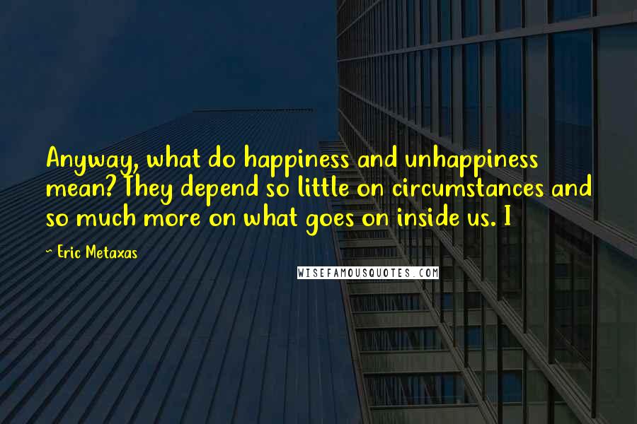 Eric Metaxas Quotes: Anyway, what do happiness and unhappiness mean? They depend so little on circumstances and so much more on what goes on inside us. I