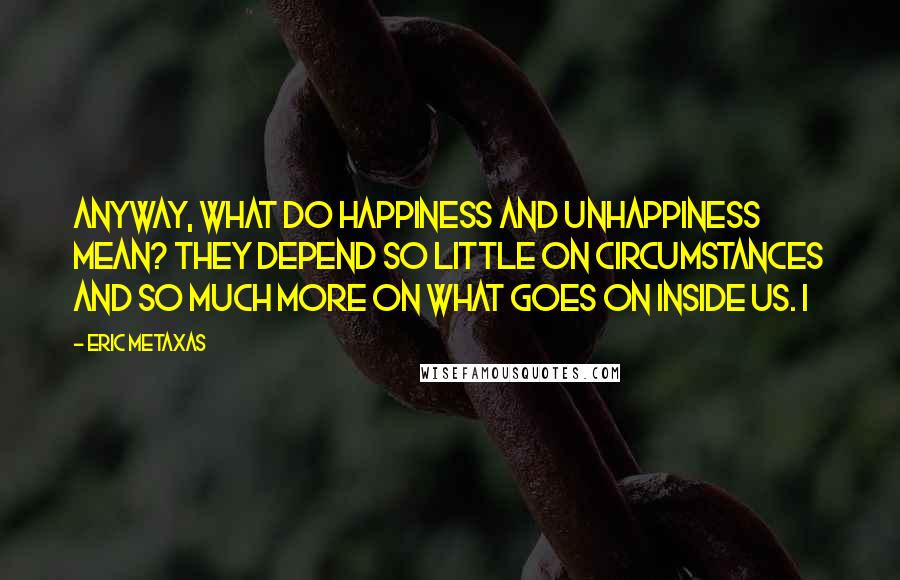 Eric Metaxas Quotes: Anyway, what do happiness and unhappiness mean? They depend so little on circumstances and so much more on what goes on inside us. I