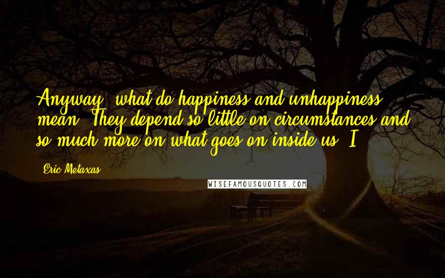 Eric Metaxas Quotes: Anyway, what do happiness and unhappiness mean? They depend so little on circumstances and so much more on what goes on inside us. I