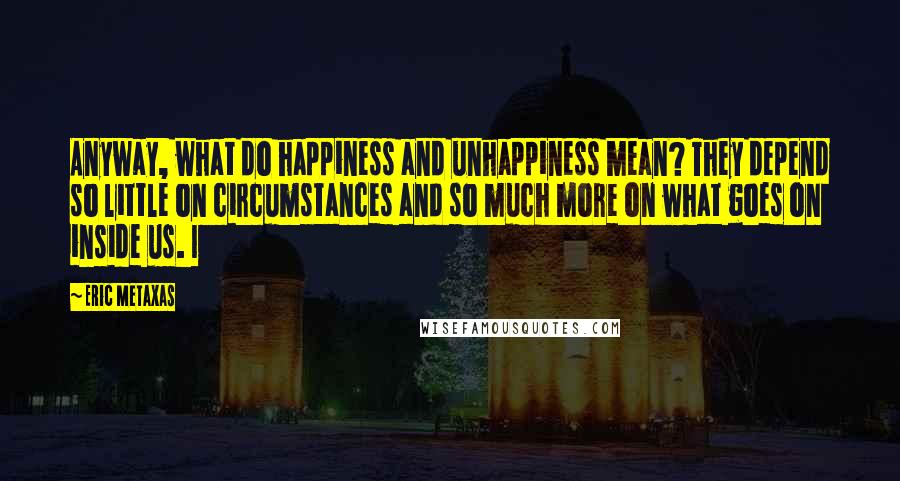 Eric Metaxas Quotes: Anyway, what do happiness and unhappiness mean? They depend so little on circumstances and so much more on what goes on inside us. I