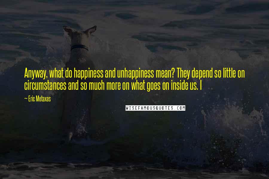 Eric Metaxas Quotes: Anyway, what do happiness and unhappiness mean? They depend so little on circumstances and so much more on what goes on inside us. I