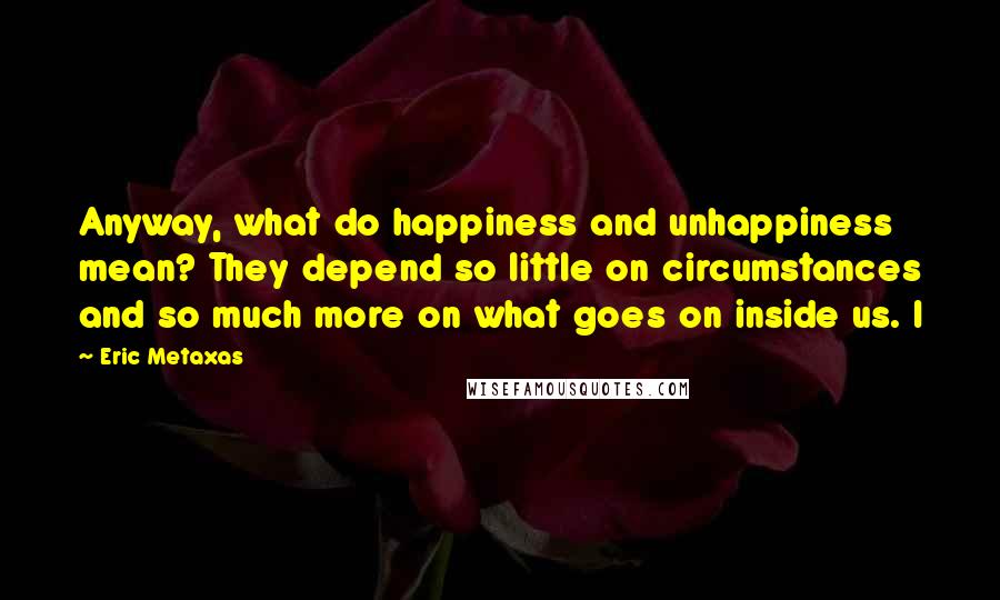 Eric Metaxas Quotes: Anyway, what do happiness and unhappiness mean? They depend so little on circumstances and so much more on what goes on inside us. I