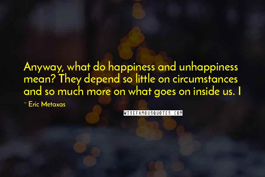 Eric Metaxas Quotes: Anyway, what do happiness and unhappiness mean? They depend so little on circumstances and so much more on what goes on inside us. I