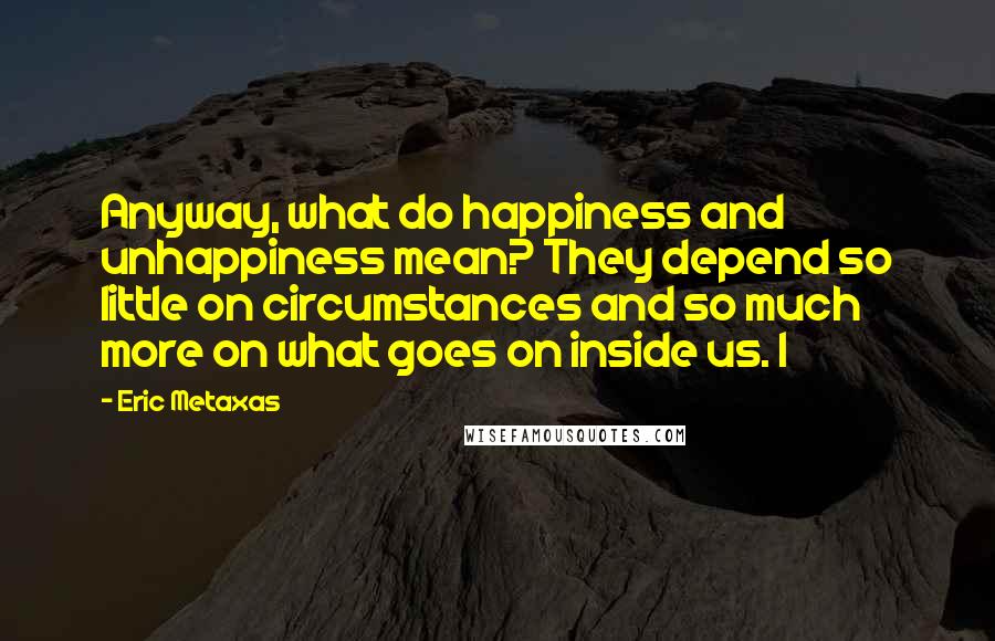 Eric Metaxas Quotes: Anyway, what do happiness and unhappiness mean? They depend so little on circumstances and so much more on what goes on inside us. I