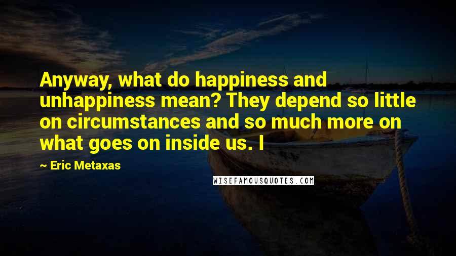 Eric Metaxas Quotes: Anyway, what do happiness and unhappiness mean? They depend so little on circumstances and so much more on what goes on inside us. I