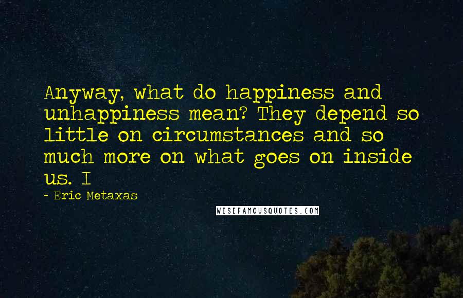 Eric Metaxas Quotes: Anyway, what do happiness and unhappiness mean? They depend so little on circumstances and so much more on what goes on inside us. I