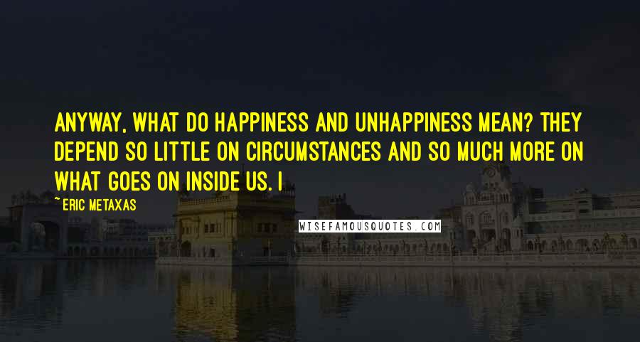 Eric Metaxas Quotes: Anyway, what do happiness and unhappiness mean? They depend so little on circumstances and so much more on what goes on inside us. I