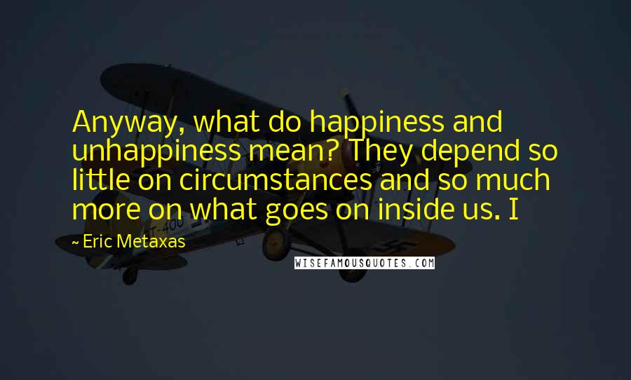 Eric Metaxas Quotes: Anyway, what do happiness and unhappiness mean? They depend so little on circumstances and so much more on what goes on inside us. I