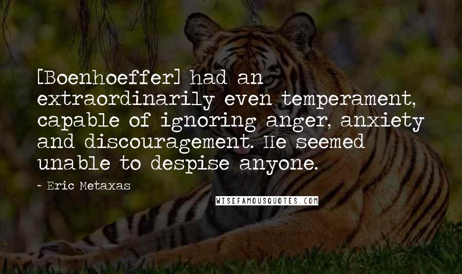 Eric Metaxas Quotes: [Boenhoeffer] had an extraordinarily even temperament, capable of ignoring anger, anxiety and discouragement. He seemed unable to despise anyone.