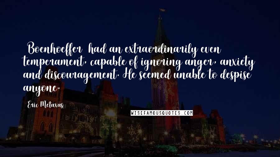 Eric Metaxas Quotes: [Boenhoeffer] had an extraordinarily even temperament, capable of ignoring anger, anxiety and discouragement. He seemed unable to despise anyone.