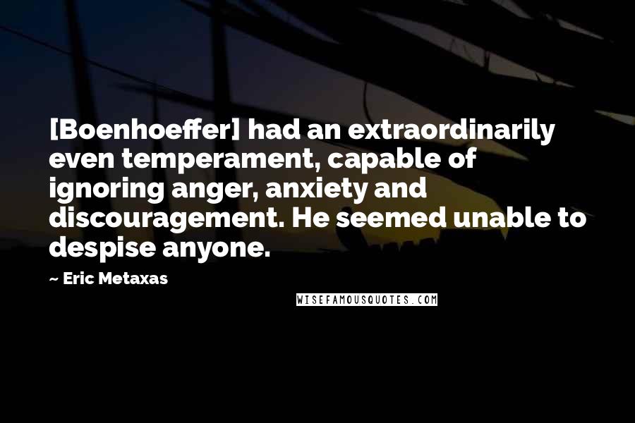 Eric Metaxas Quotes: [Boenhoeffer] had an extraordinarily even temperament, capable of ignoring anger, anxiety and discouragement. He seemed unable to despise anyone.