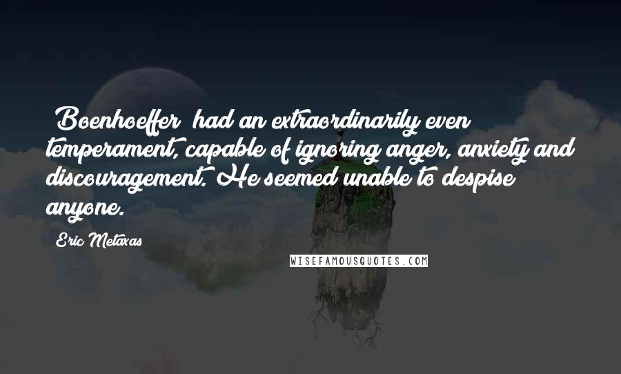 Eric Metaxas Quotes: [Boenhoeffer] had an extraordinarily even temperament, capable of ignoring anger, anxiety and discouragement. He seemed unable to despise anyone.