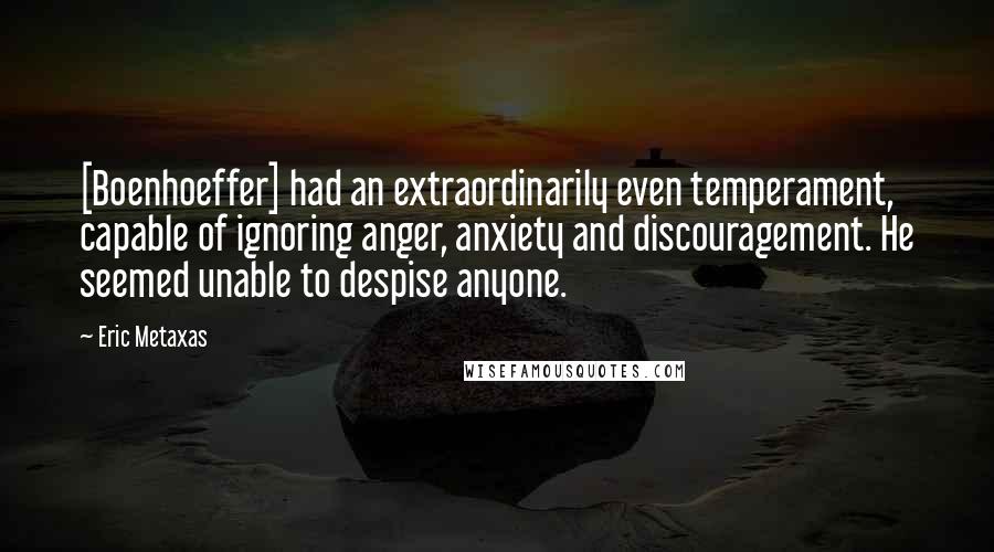 Eric Metaxas Quotes: [Boenhoeffer] had an extraordinarily even temperament, capable of ignoring anger, anxiety and discouragement. He seemed unable to despise anyone.