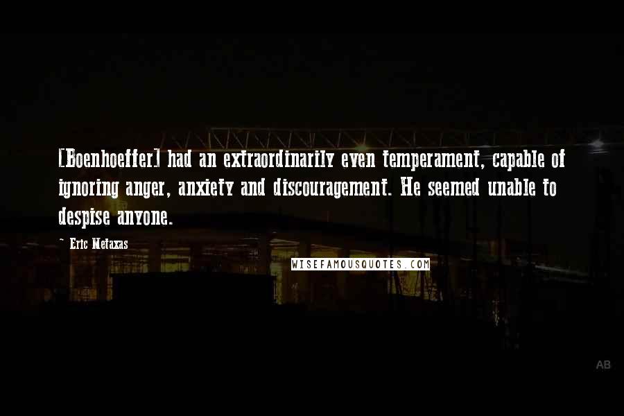 Eric Metaxas Quotes: [Boenhoeffer] had an extraordinarily even temperament, capable of ignoring anger, anxiety and discouragement. He seemed unable to despise anyone.