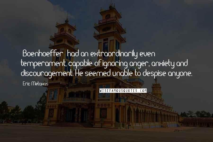 Eric Metaxas Quotes: [Boenhoeffer] had an extraordinarily even temperament, capable of ignoring anger, anxiety and discouragement. He seemed unable to despise anyone.