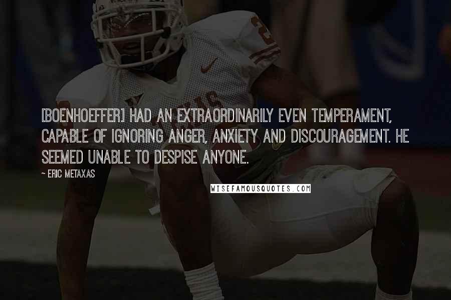 Eric Metaxas Quotes: [Boenhoeffer] had an extraordinarily even temperament, capable of ignoring anger, anxiety and discouragement. He seemed unable to despise anyone.