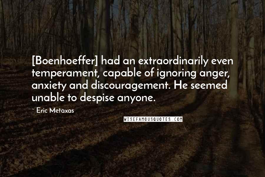 Eric Metaxas Quotes: [Boenhoeffer] had an extraordinarily even temperament, capable of ignoring anger, anxiety and discouragement. He seemed unable to despise anyone.