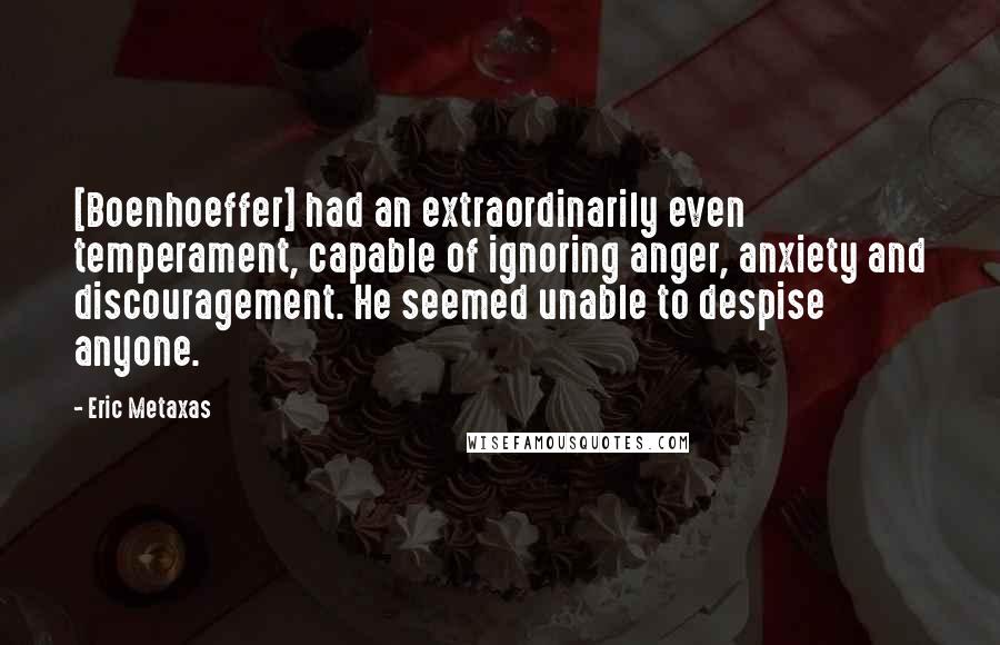 Eric Metaxas Quotes: [Boenhoeffer] had an extraordinarily even temperament, capable of ignoring anger, anxiety and discouragement. He seemed unable to despise anyone.