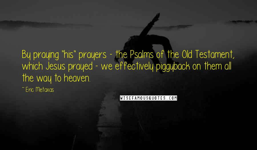 Eric Metaxas Quotes: By praying "his" prayers - the Psalms of the Old Testament, which Jesus prayed - we effectively piggyback on them all the way to heaven.