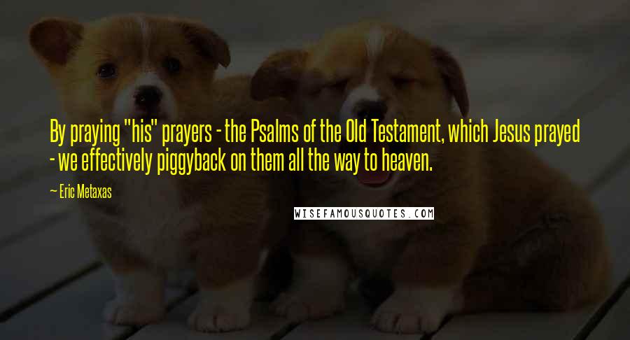 Eric Metaxas Quotes: By praying "his" prayers - the Psalms of the Old Testament, which Jesus prayed - we effectively piggyback on them all the way to heaven.