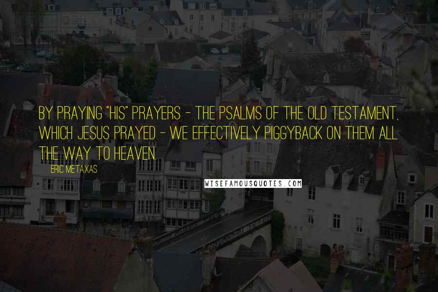 Eric Metaxas Quotes: By praying "his" prayers - the Psalms of the Old Testament, which Jesus prayed - we effectively piggyback on them all the way to heaven.