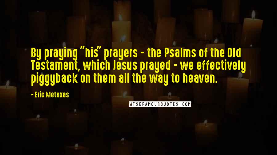 Eric Metaxas Quotes: By praying "his" prayers - the Psalms of the Old Testament, which Jesus prayed - we effectively piggyback on them all the way to heaven.