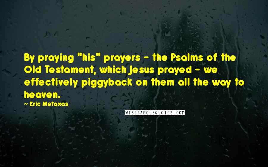 Eric Metaxas Quotes: By praying "his" prayers - the Psalms of the Old Testament, which Jesus prayed - we effectively piggyback on them all the way to heaven.