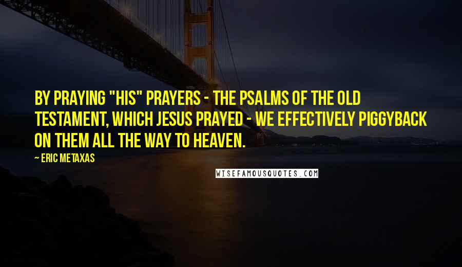 Eric Metaxas Quotes: By praying "his" prayers - the Psalms of the Old Testament, which Jesus prayed - we effectively piggyback on them all the way to heaven.