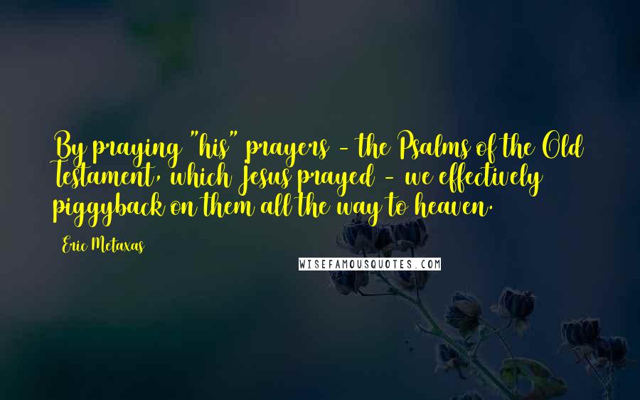 Eric Metaxas Quotes: By praying "his" prayers - the Psalms of the Old Testament, which Jesus prayed - we effectively piggyback on them all the way to heaven.