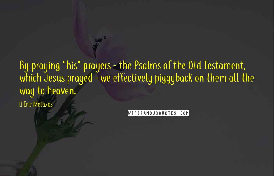 Eric Metaxas Quotes: By praying "his" prayers - the Psalms of the Old Testament, which Jesus prayed - we effectively piggyback on them all the way to heaven.