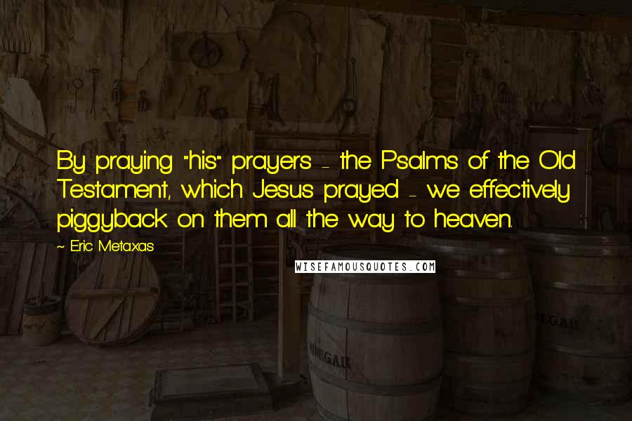 Eric Metaxas Quotes: By praying "his" prayers - the Psalms of the Old Testament, which Jesus prayed - we effectively piggyback on them all the way to heaven.