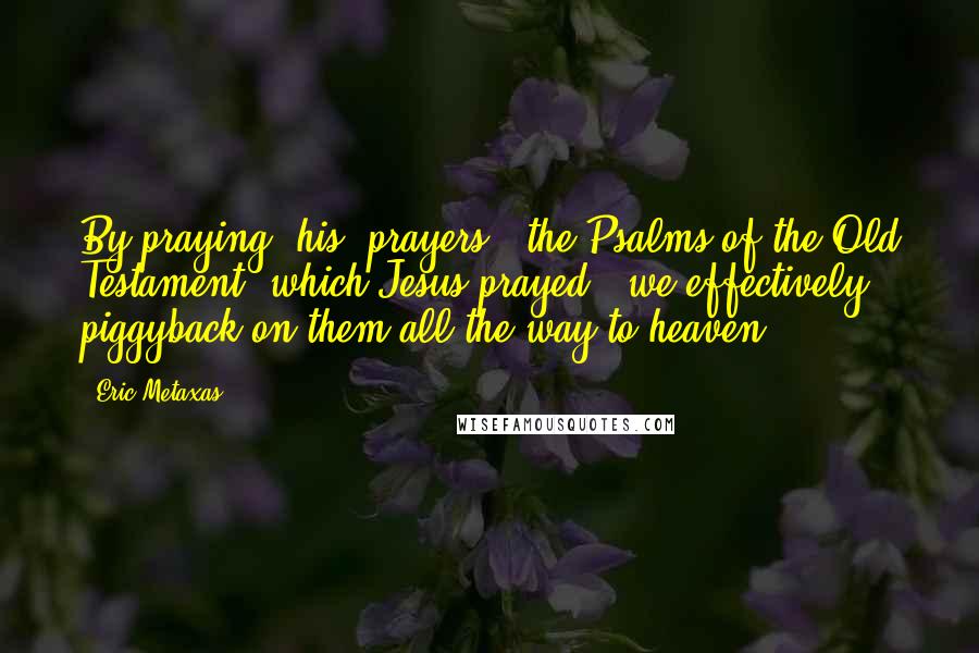 Eric Metaxas Quotes: By praying "his" prayers - the Psalms of the Old Testament, which Jesus prayed - we effectively piggyback on them all the way to heaven.