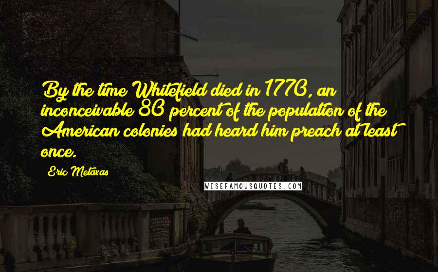 Eric Metaxas Quotes: By the time Whitefield died in 1770, an inconceivable 80 percent of the population of the American colonies had heard him preach at least once.