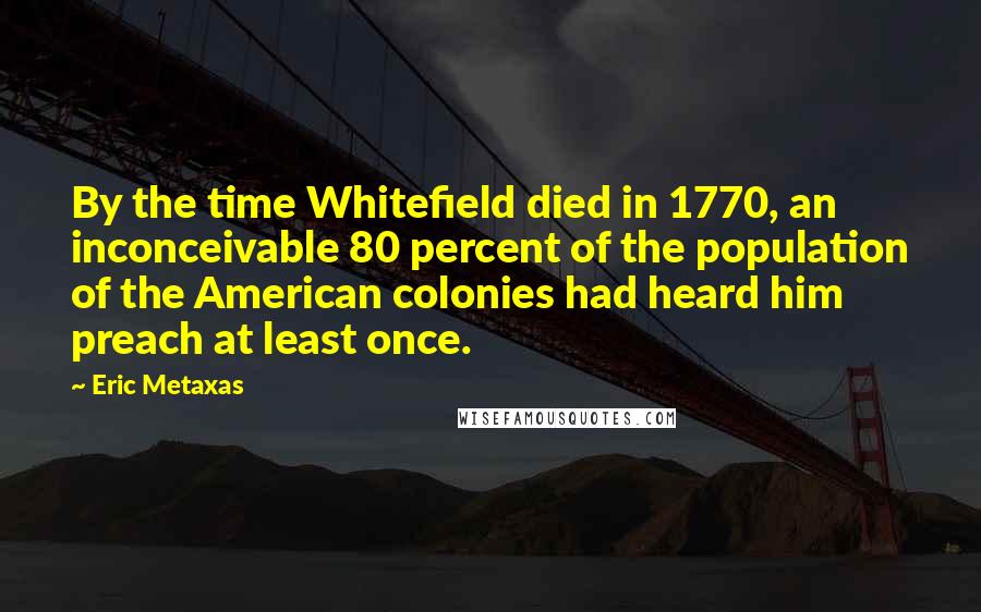 Eric Metaxas Quotes: By the time Whitefield died in 1770, an inconceivable 80 percent of the population of the American colonies had heard him preach at least once.