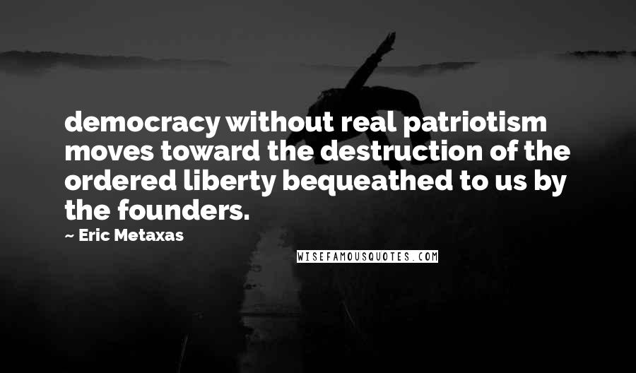 Eric Metaxas Quotes: democracy without real patriotism moves toward the destruction of the ordered liberty bequeathed to us by the founders.