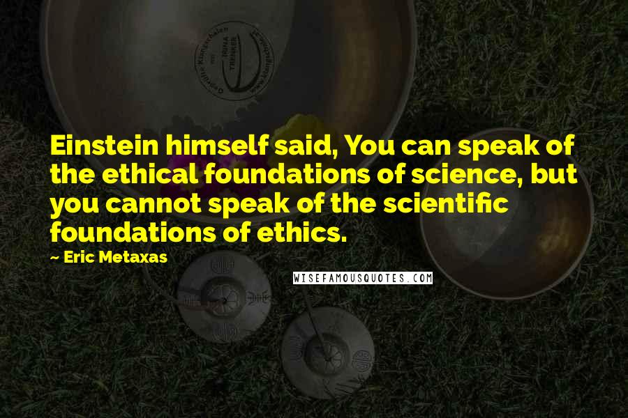 Eric Metaxas Quotes: Einstein himself said, You can speak of the ethical foundations of science, but you cannot speak of the scientific foundations of ethics.