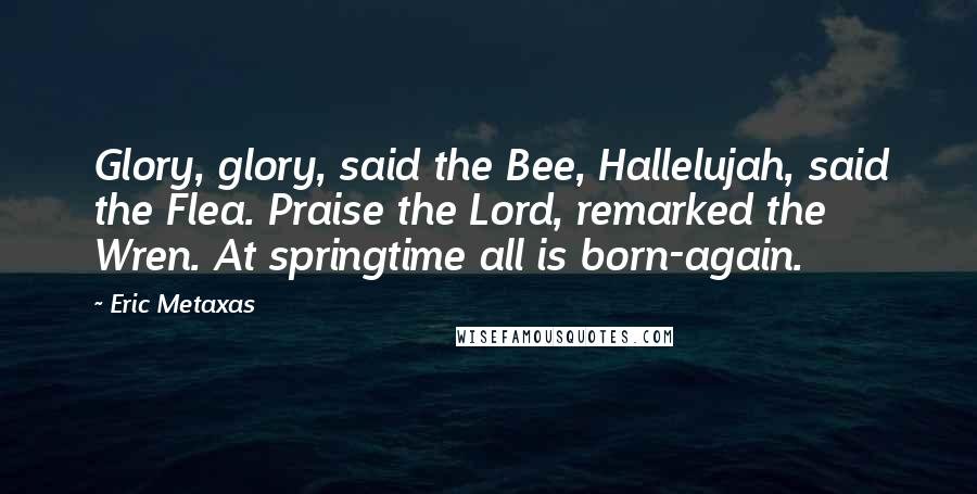 Eric Metaxas Quotes: Glory, glory, said the Bee, Hallelujah, said the Flea. Praise the Lord, remarked the Wren. At springtime all is born-again.