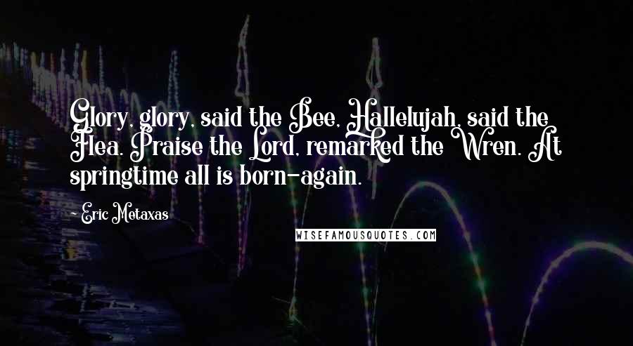 Eric Metaxas Quotes: Glory, glory, said the Bee, Hallelujah, said the Flea. Praise the Lord, remarked the Wren. At springtime all is born-again.