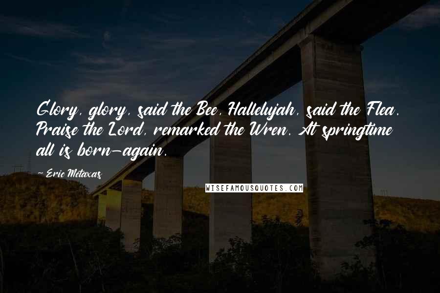 Eric Metaxas Quotes: Glory, glory, said the Bee, Hallelujah, said the Flea. Praise the Lord, remarked the Wren. At springtime all is born-again.