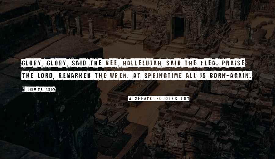 Eric Metaxas Quotes: Glory, glory, said the Bee, Hallelujah, said the Flea. Praise the Lord, remarked the Wren. At springtime all is born-again.